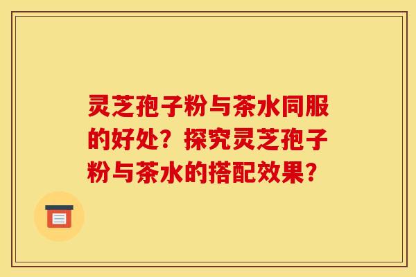 灵芝孢子粉与茶水同服的好处?探究灵芝孢子粉与茶水的搭配效果?