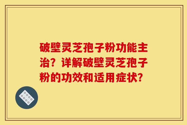 破壁灵芝孢子粉功能主治?详解破壁灵芝孢子粉的功效和适用症状?
