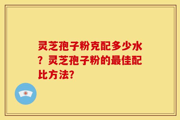 灵芝孢子粉克配多少水？灵芝孢子粉的最佳配比方法？