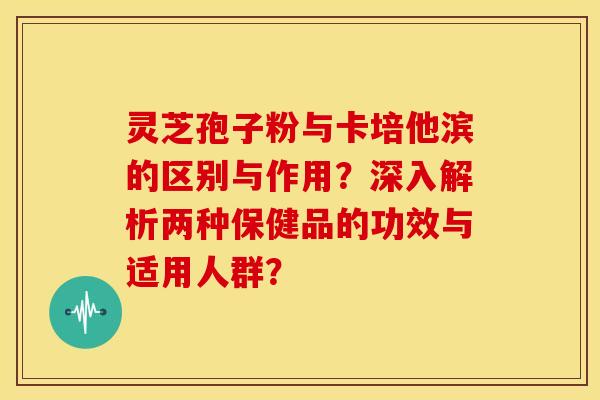 灵芝孢子粉与卡培他滨的区别与作用？深入解析两种保健品的功效与适用人群？