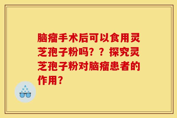 脑瘤手术后可以食用灵芝孢子粉吗？？探究灵芝孢子粉对脑瘤患者的作用？