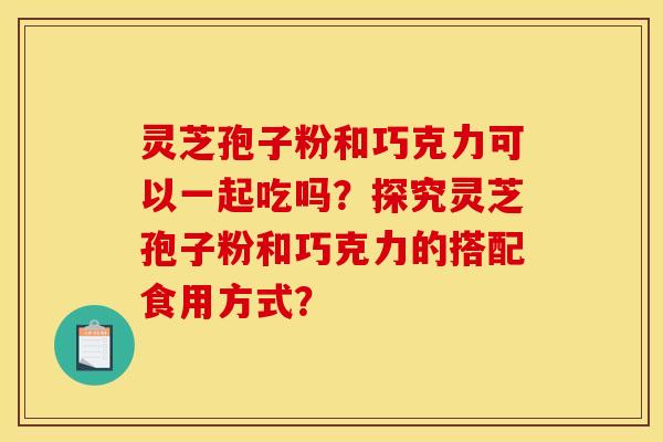 灵芝孢子粉和巧克力可以一起吃吗?探究灵芝孢子粉和巧克力的搭配食用方式?