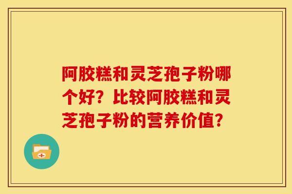 阿胶糕和灵芝孢子粉哪个好?比较阿胶糕和灵芝孢子粉的营养价值?