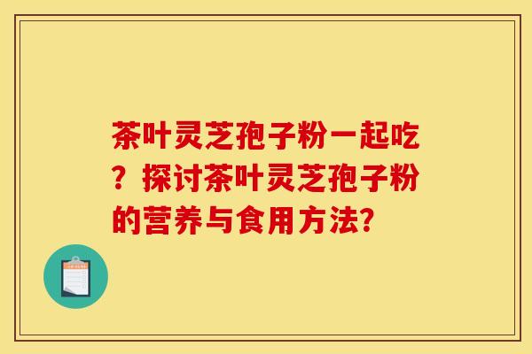 茶叶灵芝孢子粉一起吃?探讨茶叶灵芝孢子粉的营养与食用方法?