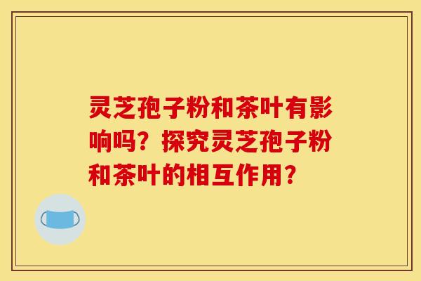 灵芝孢子粉和茶叶有影响吗?探究灵芝孢子粉和茶叶的相互作用?