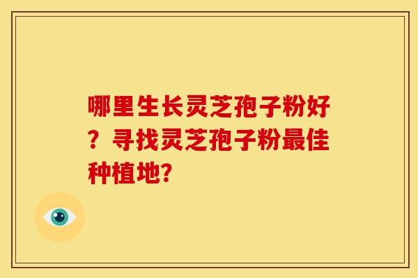 哪里生长灵芝孢子粉好?寻找灵芝孢子粉最佳种植地?