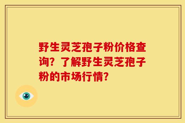 野生灵芝孢子粉价格查询?了解野生灵芝孢子粉的市场行情?