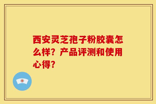 西安灵芝孢子粉胶囊怎么样?产品评测和使用心得?