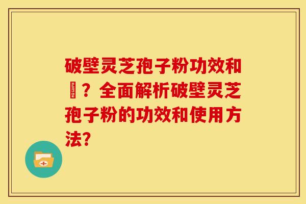 破壁灵芝孢子粉功效和倗?全面解析破壁灵芝孢子粉的功效和使用方法?