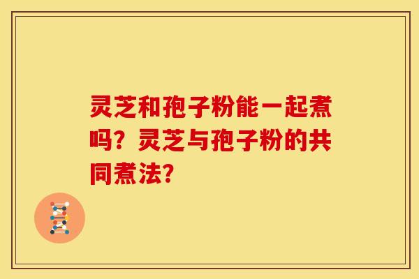 灵芝和孢子粉能一起煮吗?灵芝与孢子粉的共同煮法?