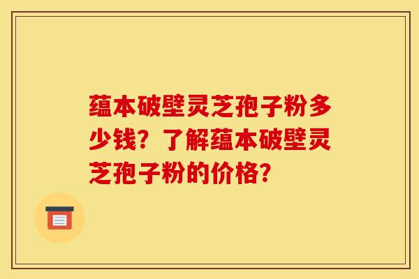 蕴本破壁灵芝孢子粉多少钱?了解蕴本破壁灵芝孢子粉的价格?