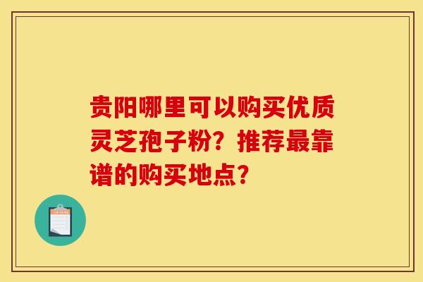 贵阳哪里可以购买优质灵芝孢子粉?推荐最靠谱的购买地点?