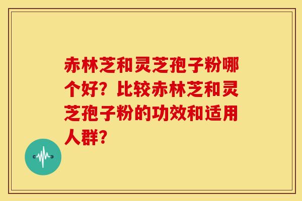 赤林芝和灵芝孢子粉哪个好?比较赤林芝和灵芝孢子粉的功效和适用人群?