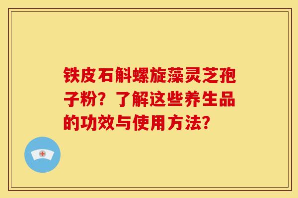 铁皮石斛螺旋藻灵芝孢子粉?了解这些养生品的功效与使用方法?