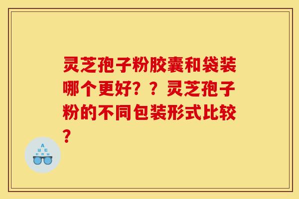 灵芝孢子粉胶囊和袋装哪个更好？？灵芝孢子粉的不同包装形式比较？
