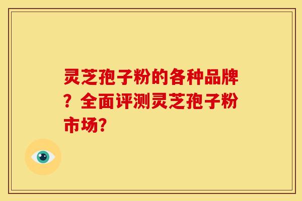 灵芝孢子粉的各种品牌?全面评测灵芝孢子粉市场?