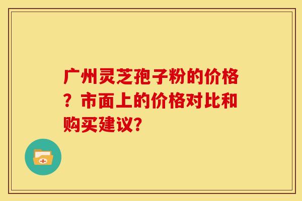广州灵芝孢子粉的价格?市面上的价格对比和购买建议?