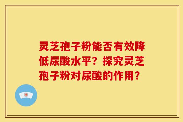 灵芝孢子粉能否有效降低尿酸水平？探究灵芝孢子粉对尿酸的作用？