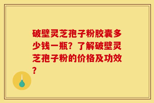 破壁灵芝孢子粉胶囊多少钱一瓶?了解破壁灵芝孢子粉的价格及功效?