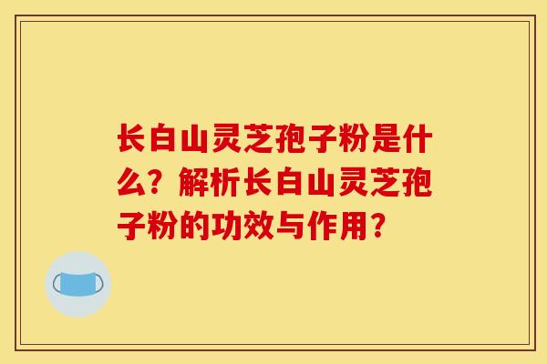 长白山灵芝孢子粉是什么?解析长白山灵芝孢子粉的功效与作用?