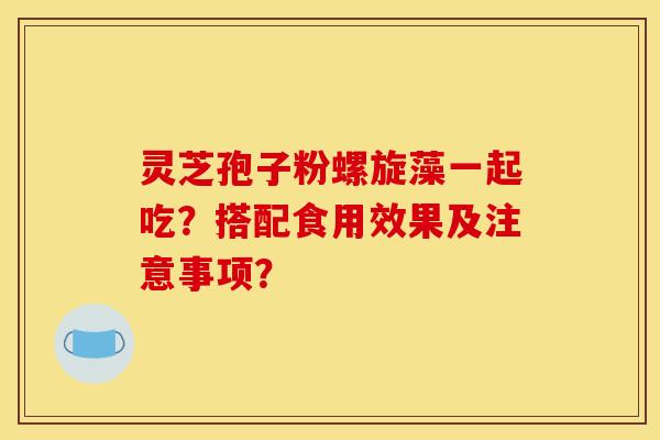 灵芝孢子粉螺旋藻一起吃?搭配食用效果及注意事项?