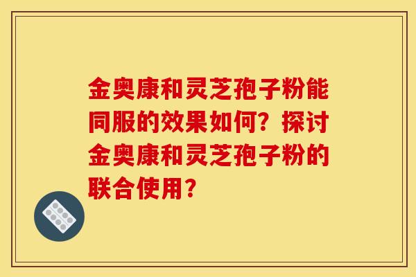 金奥康和灵芝孢子粉能同服的效果如何?探讨金奥康和灵芝孢子粉的联合使用?