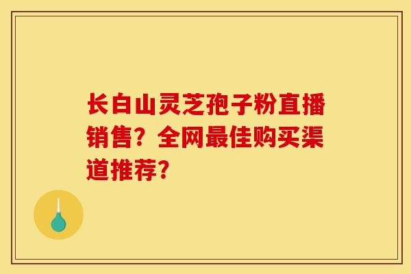 长白山灵芝孢子粉直播销售？全网最佳购买渠道推荐？