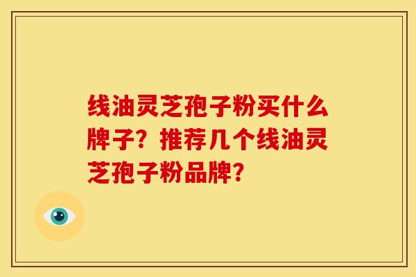 线油灵芝孢子粉买什么牌子？推荐几个线油灵芝孢子粉品牌？