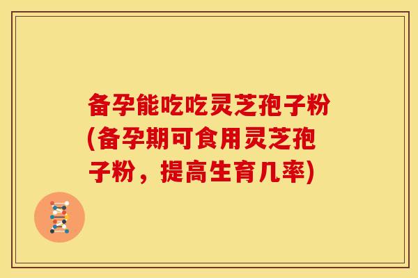 备孕能吃吃灵芝孢子粉(备孕期可食用灵芝孢子粉,提高生育几率)