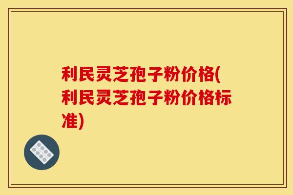 利民灵芝孢子粉价格(利民灵芝孢子粉价格标准)