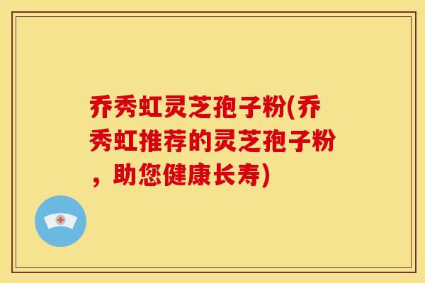 乔秀虹灵芝孢子粉(乔秀虹推荐的灵芝孢子粉,助您健康长寿)