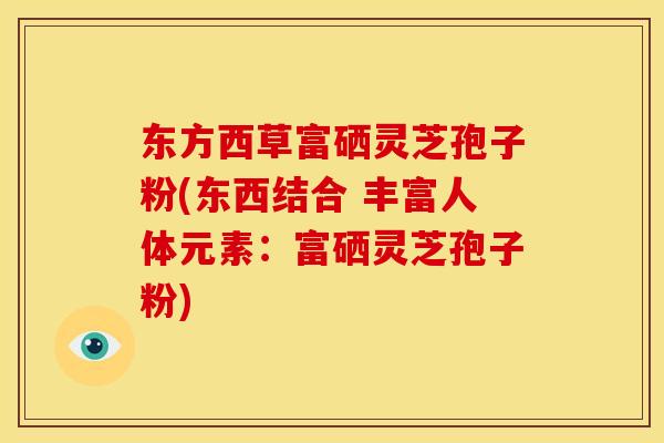 东方西草富硒灵芝孢子粉(东西结合 丰富人体元素:富硒灵芝孢子粉)