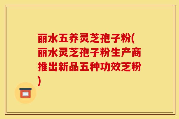 丽水五养灵芝孢子粉(丽水灵芝孢子粉生产商推出新品五种功效芝粉)