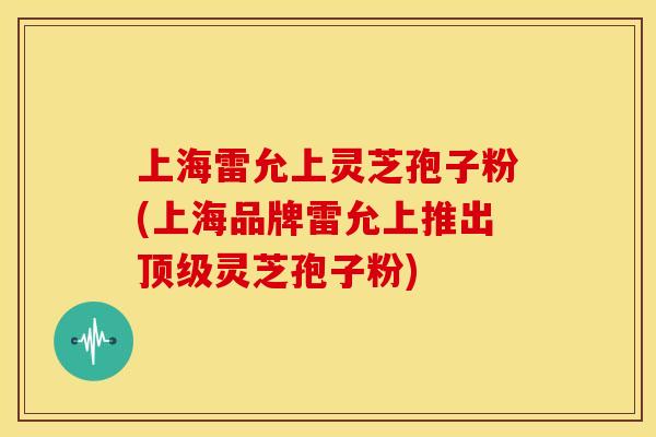 上海雷允上灵芝孢子粉(上海品牌雷允上推出顶级灵芝孢子粉)