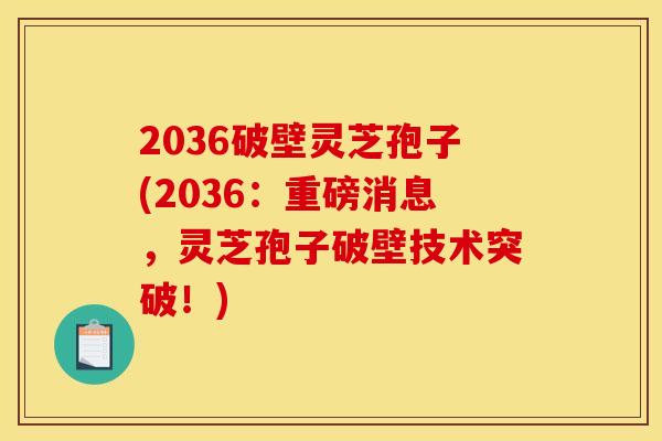 2036破壁灵芝孢子(2036：重磅消息，灵芝孢子破壁技术突破！)