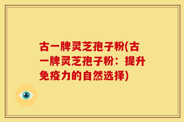 古一牌灵芝孢子粉(古一牌灵芝孢子粉：提升免疫力的自然选择)