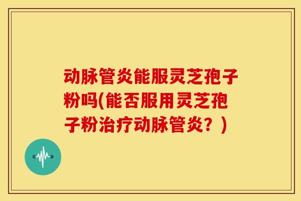 动脉管炎能服灵芝孢子粉吗(能否服用灵芝孢子粉治疗动脉管炎？)