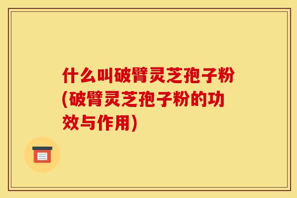 什么叫破臂灵芝孢子粉(破臂灵芝孢子粉的功效与作用)