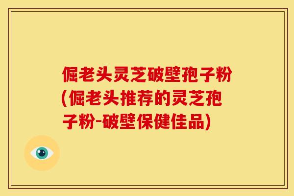 倔老头灵芝破壁孢子粉(倔老头推荐的灵芝孢子粉-破壁保健佳品)