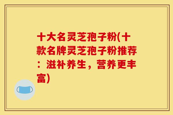 十大名灵芝孢子粉(十款名牌灵芝孢子粉推荐:滋补养生,营养更丰富)