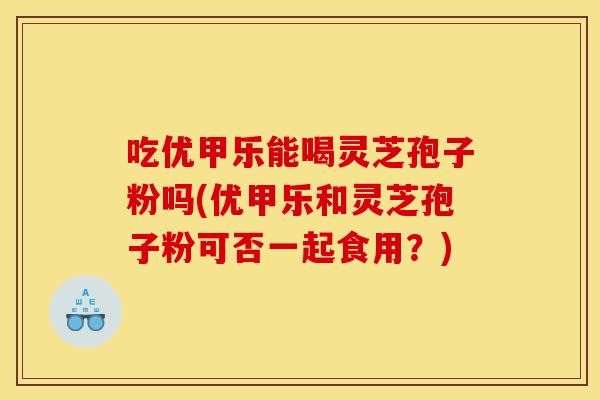 吃优甲乐能喝灵芝孢子粉吗(优甲乐和灵芝孢子粉可否一起食用?)