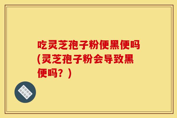 吃灵芝孢子粉便黑便吗(灵芝孢子粉会导致黑便吗？)
