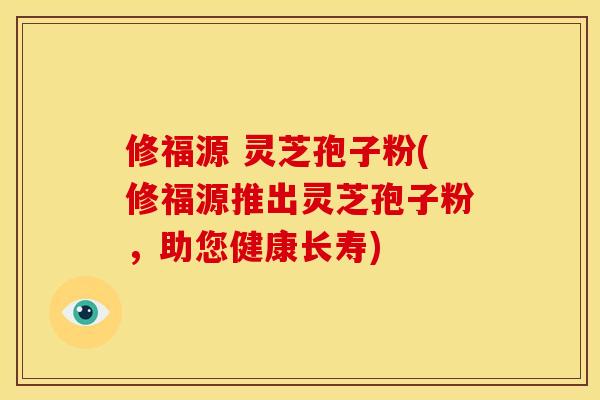 修福源 灵芝孢子粉(修福源推出灵芝孢子粉，助您健康长寿)