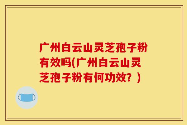 广州白云山灵芝孢子粉有效吗(广州白云山灵芝孢子粉有何功效?)