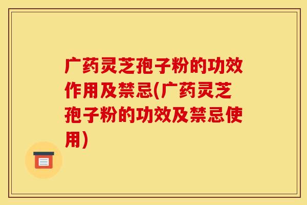 广药灵芝孢子粉的功效作用及禁忌(广药灵芝孢子粉的功效及禁忌使用)