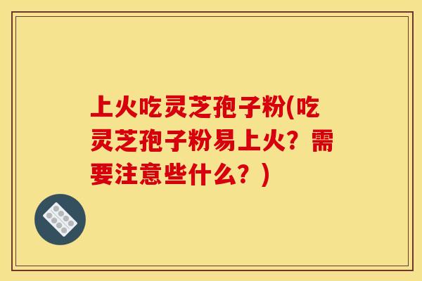 上火吃灵芝孢子粉(吃灵芝孢子粉易上火？需要注意些什么？)