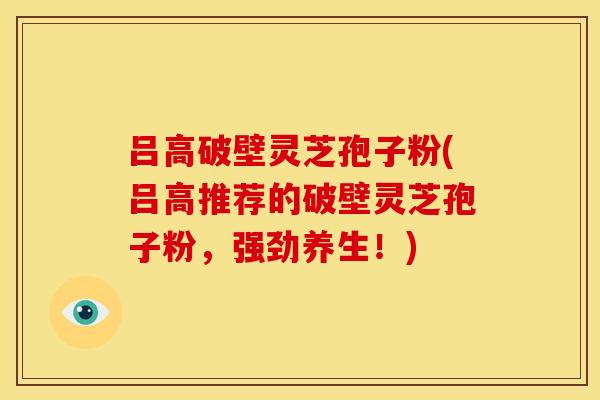 吕高破壁灵芝孢子粉(吕高推荐的破壁灵芝孢子粉,强劲养生!)