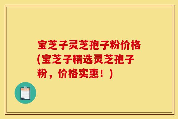 宝芝子灵芝孢子粉价格(宝芝子精选灵芝孢子粉,价格实惠!)