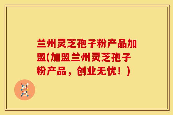 兰州灵芝孢子粉产品加盟(加盟兰州灵芝孢子粉产品，创业无忧！)