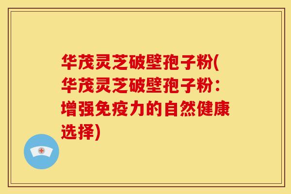 华茂灵芝破壁孢子粉(华茂灵芝破壁孢子粉：增强免疫力的自然健康选择)